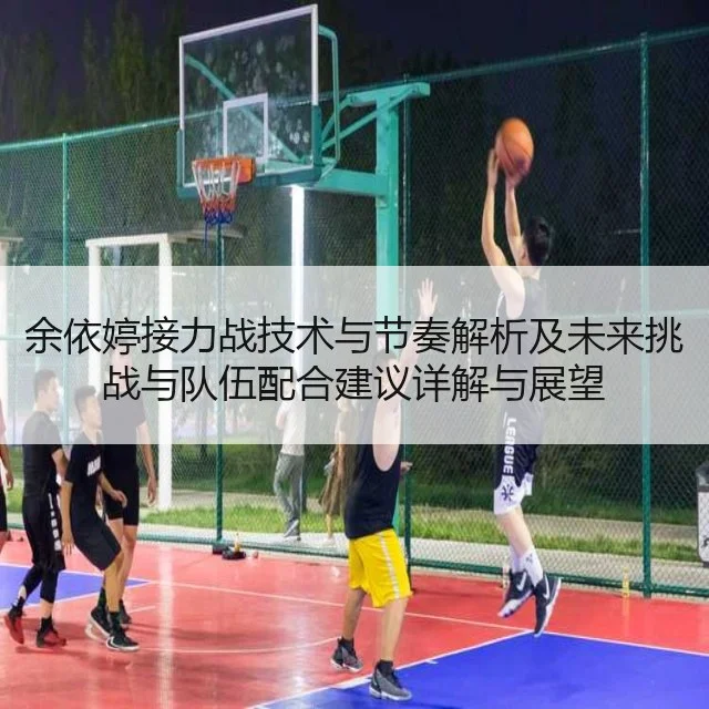 余依婷接力战技术与节奏解析及未来挑战与队伍配合建议详解与展望
